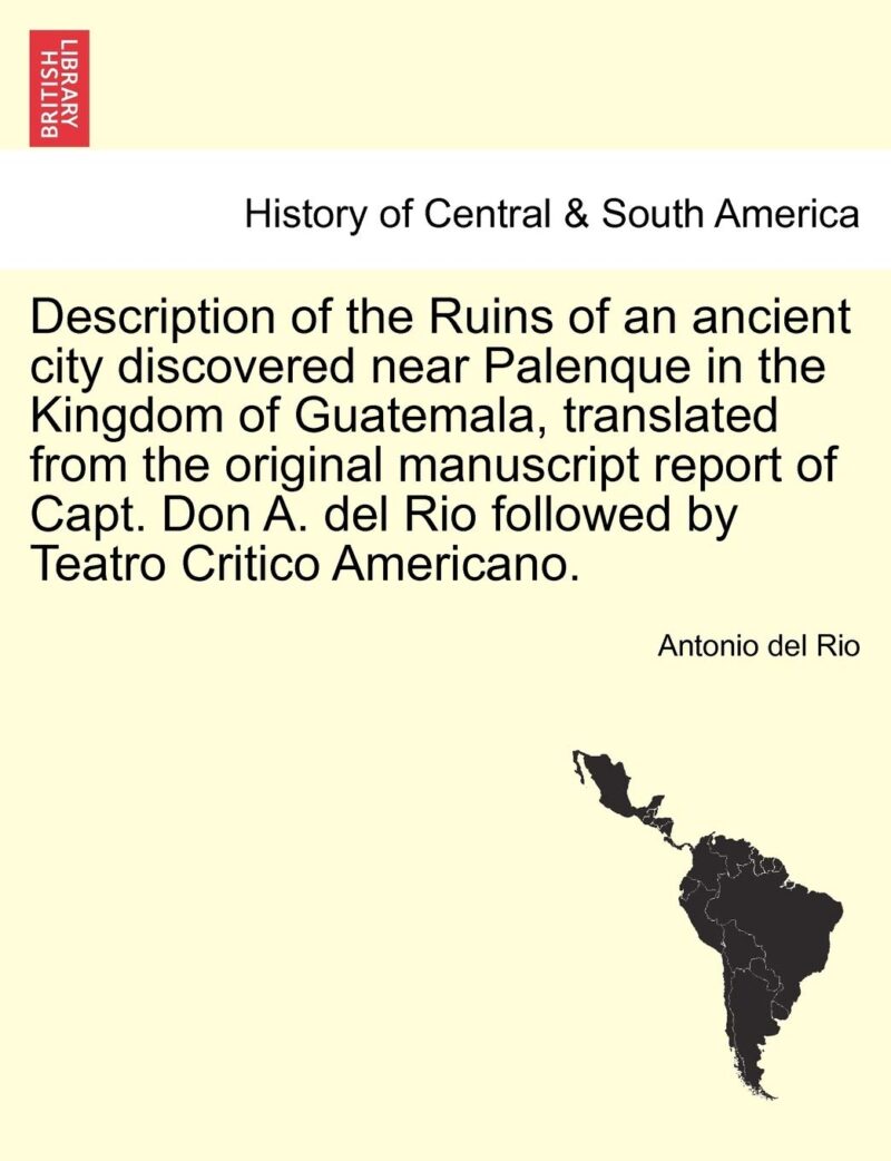 Description of the Ruins of an Ancient City Discovered Near Palenque in the Kingdom of Guatemala, Translated from the Original Manuscript Report of ... del Rio Followed by Teatro Critico Americano.