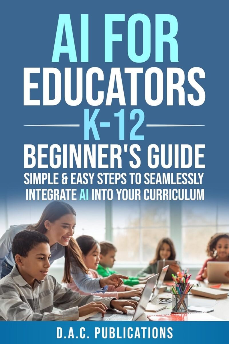AI FOR EDUCATORS K-12— BEGINNER’S GUIDE: SIMPLE & EASY STEPS TO SEAMLESSLY INTEGRATE AI INTO CURRICULUM, SUPERCHARGE STUDENT ENGAGEMENT, BUILD A FUTURE-READY CLASSROOM, & IGNITE STUDENT EXCITEMENT